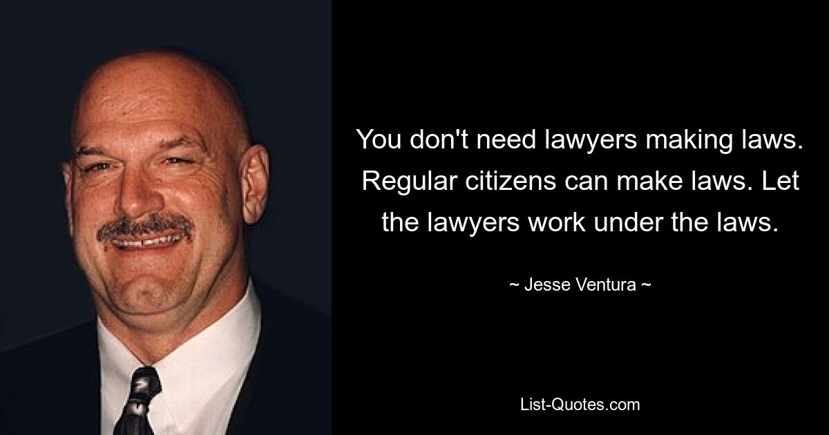 You don't need lawyers making laws. Regular citizens can make laws. Let the lawyers work under the laws. — © Jesse Ventura