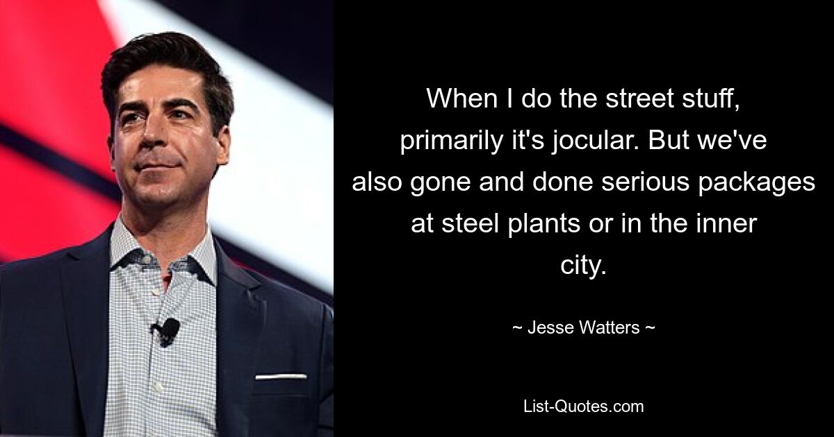 When I do the street stuff, primarily it's jocular. But we've also gone and done serious packages at steel plants or in the inner city. — © Jesse Watters