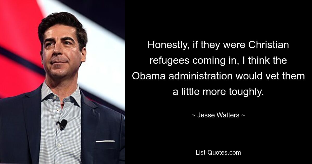 Honestly, if they were Christian refugees coming in, I think the Obama administration would vet them a little more toughly. — © Jesse Watters