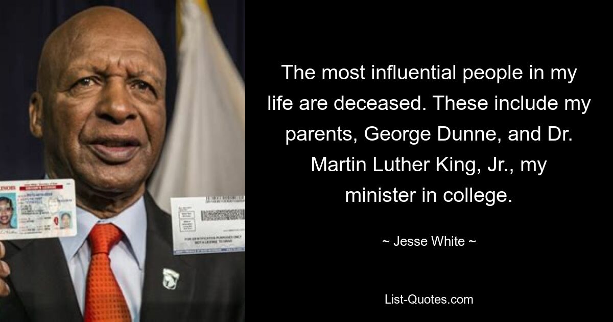 The most influential people in my life are deceased. These include my parents, George Dunne, and Dr. Martin Luther King, Jr., my minister in college. — © Jesse White