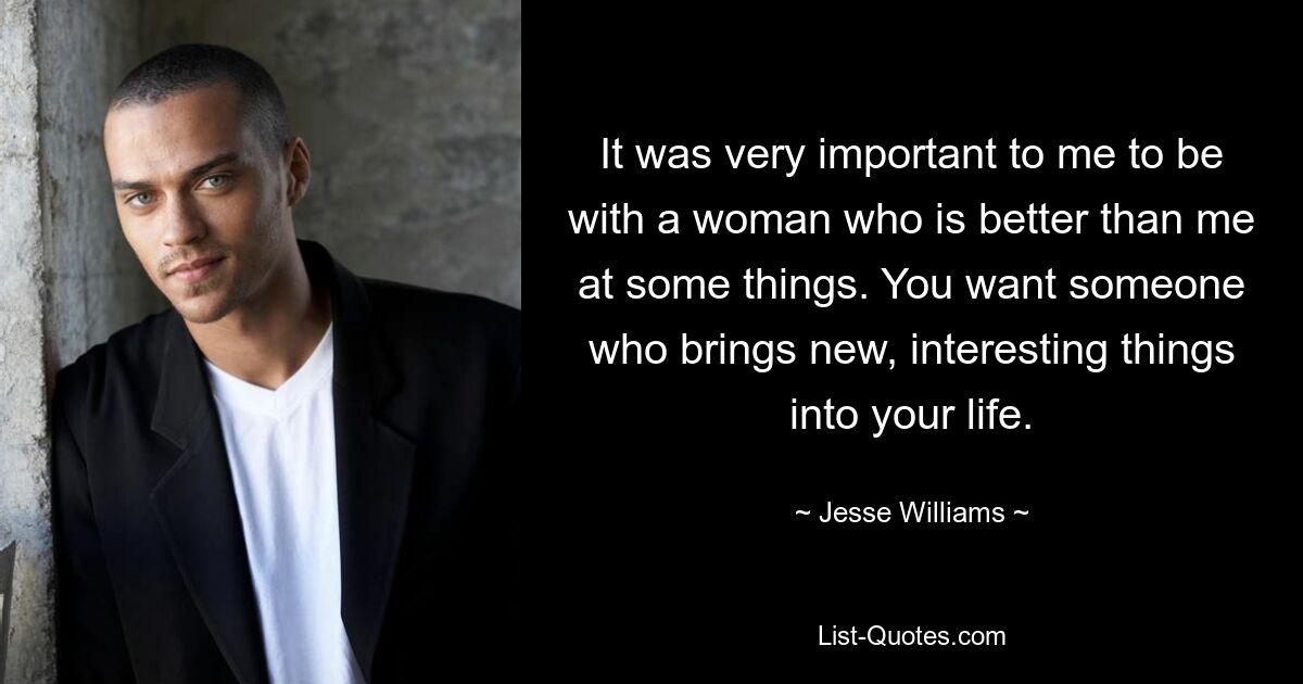 It was very important to me to be with a woman who is better than me at some things. You want someone who brings new, interesting things into your life. — © Jesse Williams