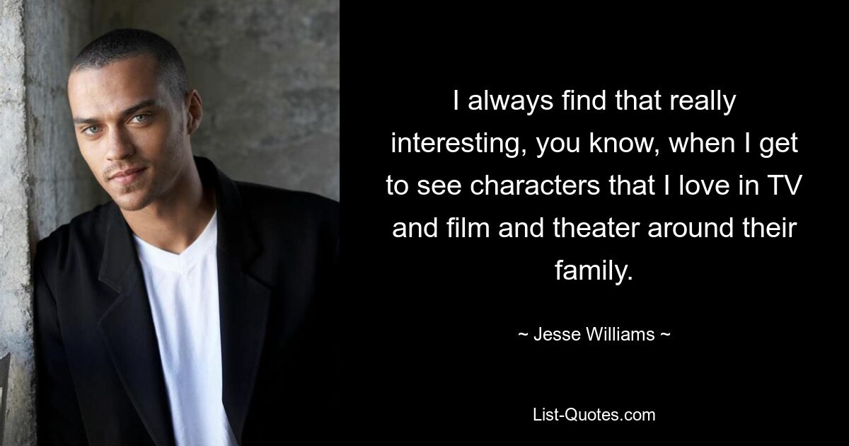 I always find that really interesting, you know, when I get to see characters that I love in TV and film and theater around their family. — © Jesse Williams