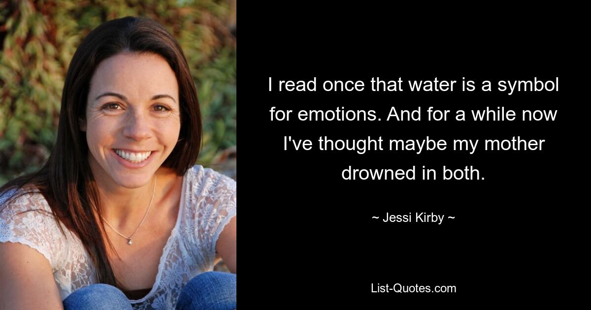 I read once that water is a symbol for emotions. And for a while now I've thought maybe my mother drowned in both. — © Jessi Kirby