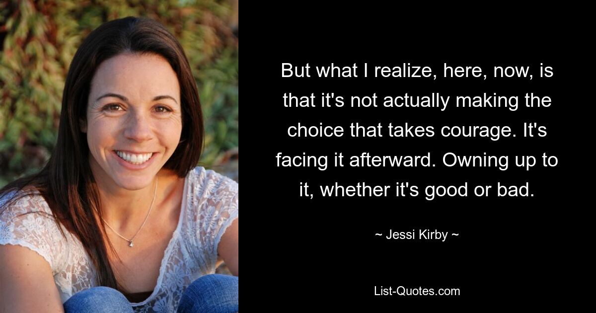 But what I realize, here, now, is that it's not actually making the choice that takes courage. It's facing it afterward. Owning up to it, whether it's good or bad. — © Jessi Kirby