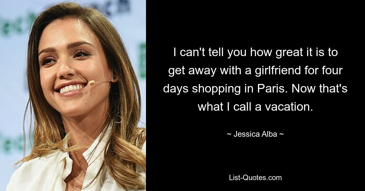 I can't tell you how great it is to get away with a girlfriend for four days shopping in Paris. Now that's what I call a vacation. — © Jessica Alba