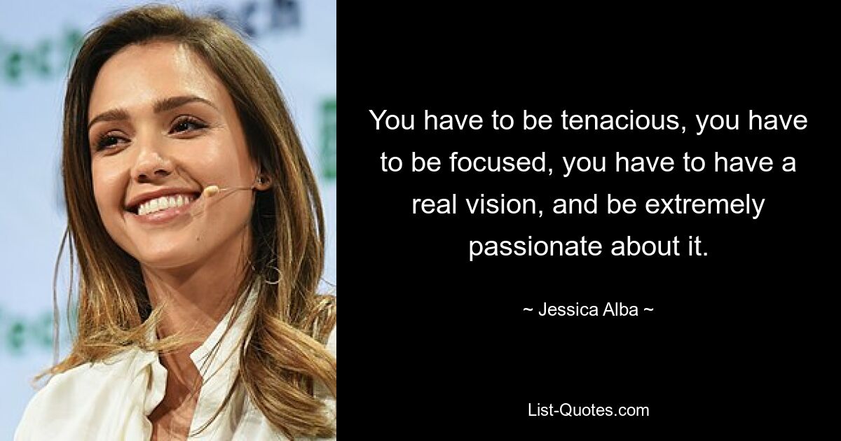 You have to be tenacious, you have to be focused, you have to have a real vision, and be extremely passionate about it. — © Jessica Alba