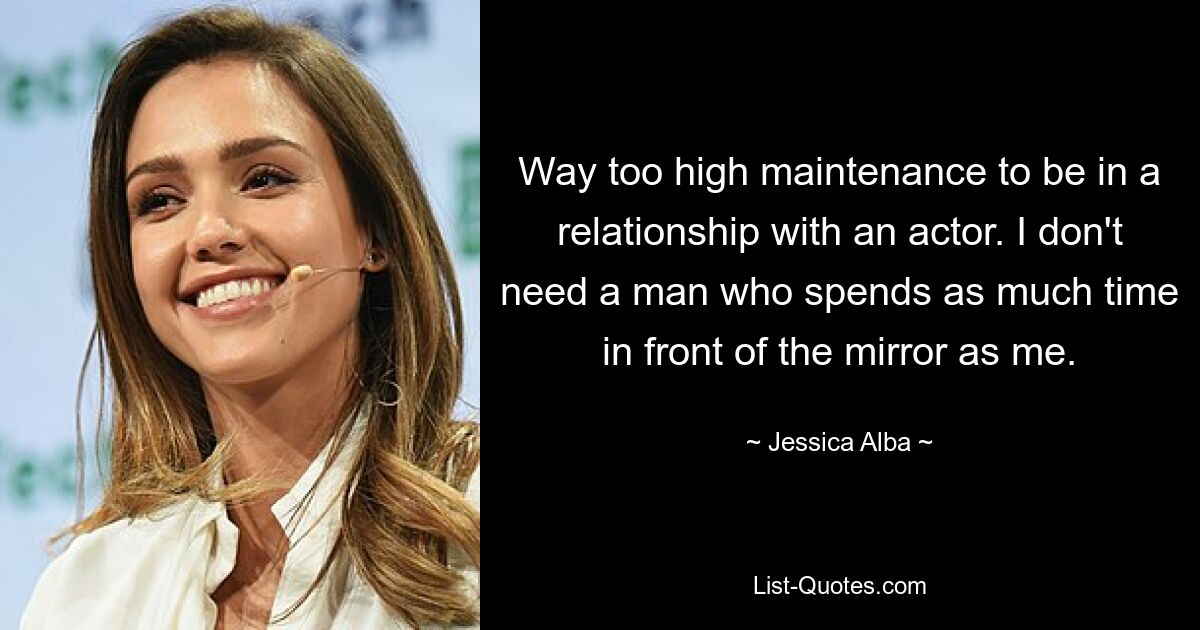 Way too high maintenance to be in a relationship with an actor. I don't need a man who spends as much time in front of the mirror as me. — © Jessica Alba