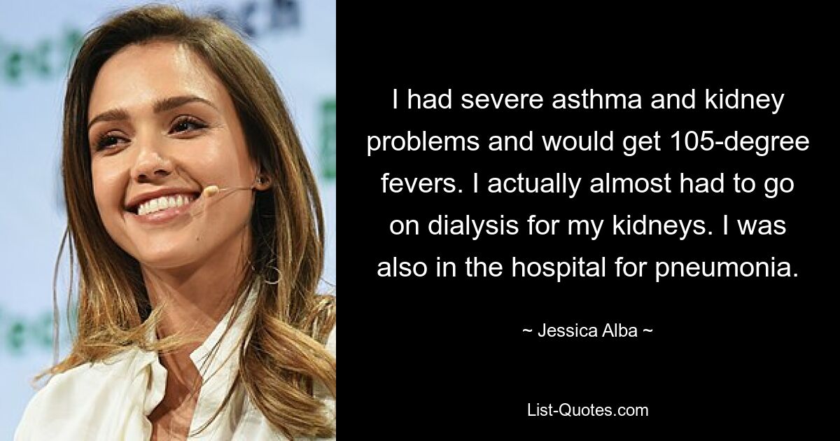 I had severe asthma and kidney problems and would get 105-degree fevers. I actually almost had to go on dialysis for my kidneys. I was also in the hospital for pneumonia. — © Jessica Alba