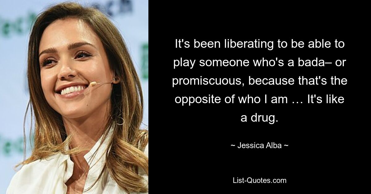 It's been liberating to be able to play someone who's a bada– or promiscuous, because that's the opposite of who I am … It's like a drug. — © Jessica Alba