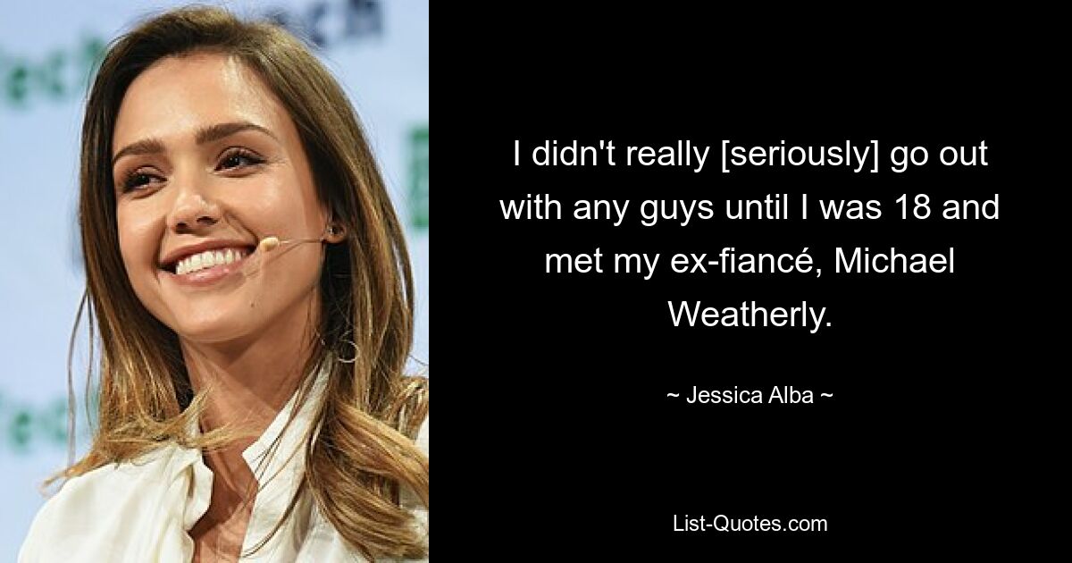 I didn't really [seriously] go out with any guys until I was 18 and met my ex-fiancé, Michael Weatherly. — © Jessica Alba