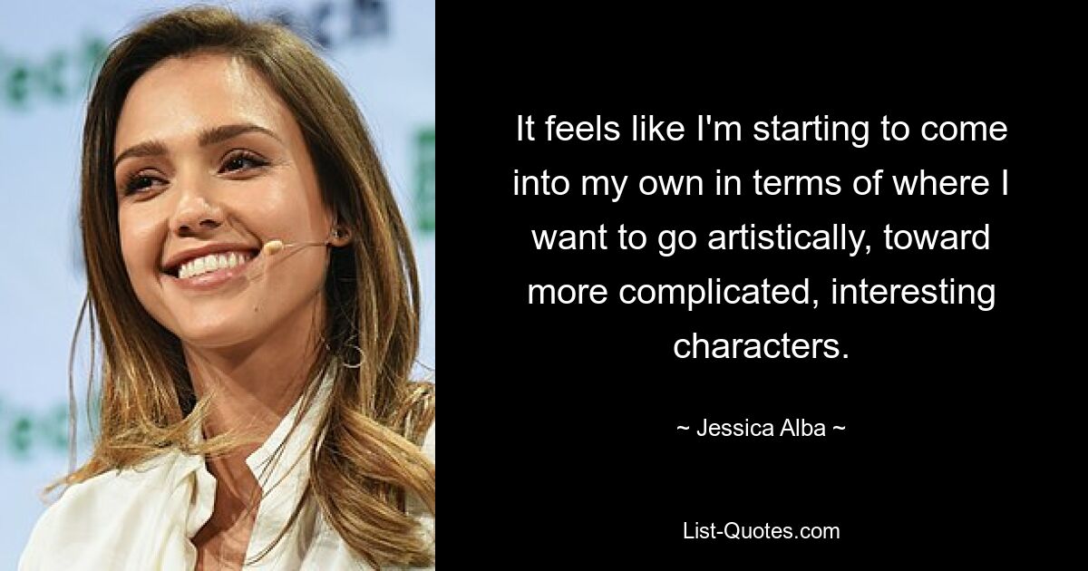 It feels like I'm starting to come into my own in terms of where I want to go artistically, toward more complicated, interesting characters. — © Jessica Alba