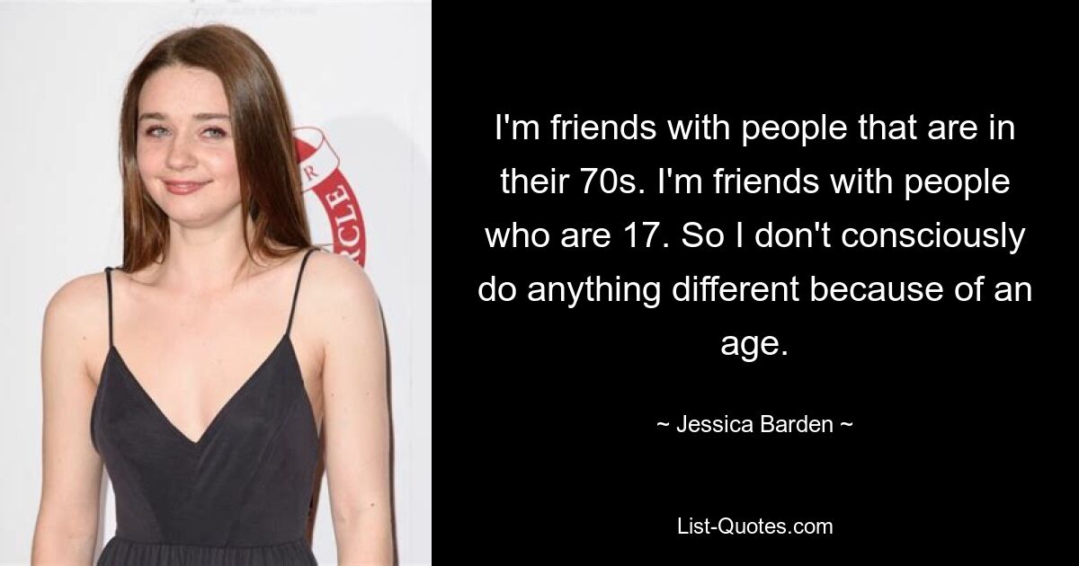 I'm friends with people that are in their 70s. I'm friends with people who are 17. So I don't consciously do anything different because of an age. — © Jessica Barden