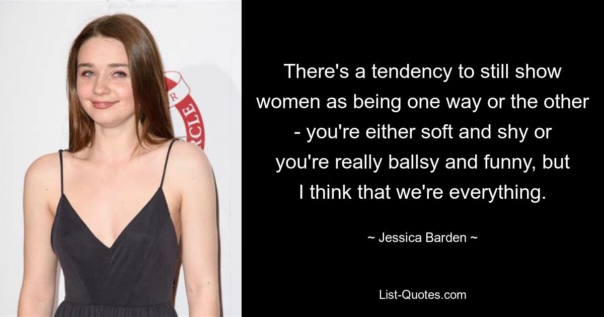 There's a tendency to still show women as being one way or the other - you're either soft and shy or you're really ballsy and funny, but I think that we're everything. — © Jessica Barden