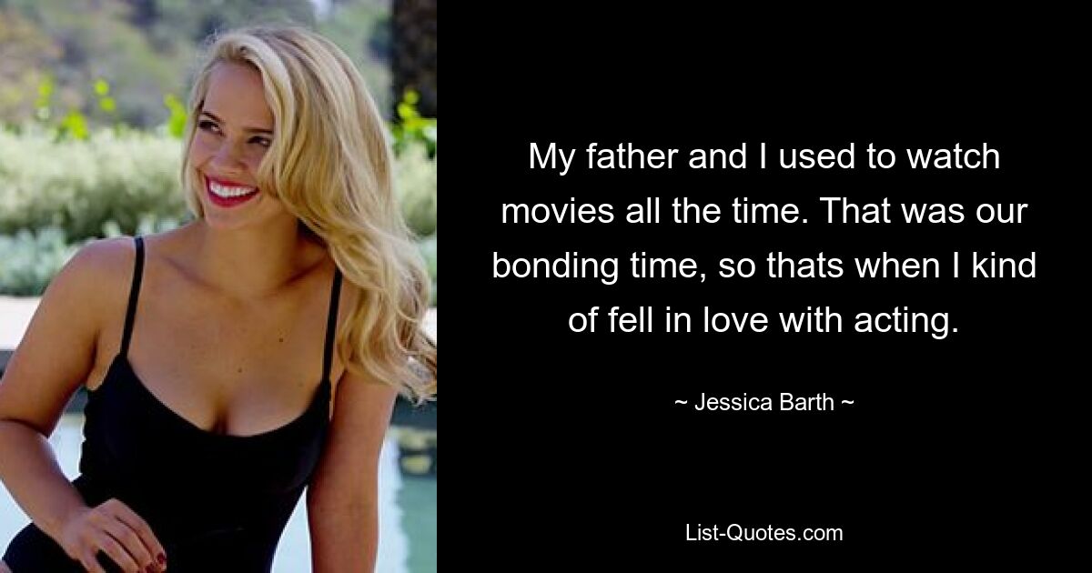 My father and I used to watch movies all the time. That was our bonding time, so thats when I kind of fell in love with acting. — © Jessica Barth