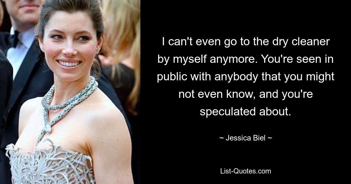 I can't even go to the dry cleaner by myself anymore. You're seen in public with anybody that you might not even know, and you're speculated about. — © Jessica Biel