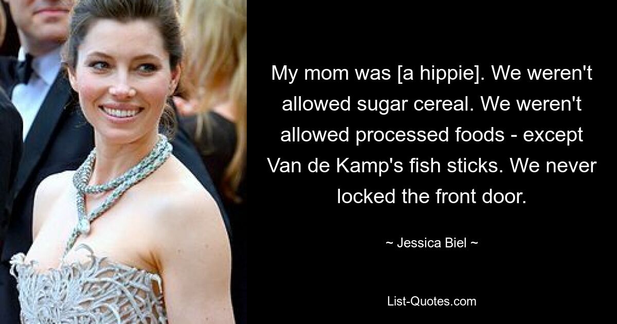 My mom was [a hippie]. We weren't allowed sugar cereal. We weren't allowed processed foods - except Van de Kamp's fish sticks. We never locked the front door. — © Jessica Biel