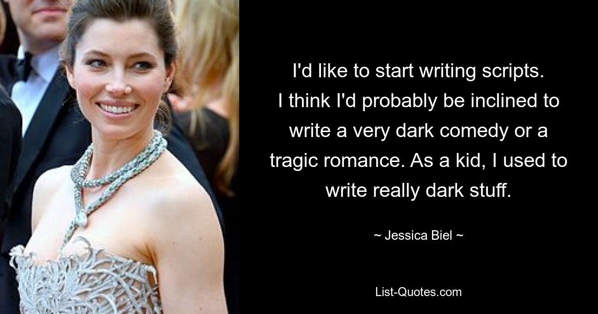 I'd like to start writing scripts. I think I'd probably be inclined to write a very dark comedy or a tragic romance. As a kid, I used to write really dark stuff. — © Jessica Biel