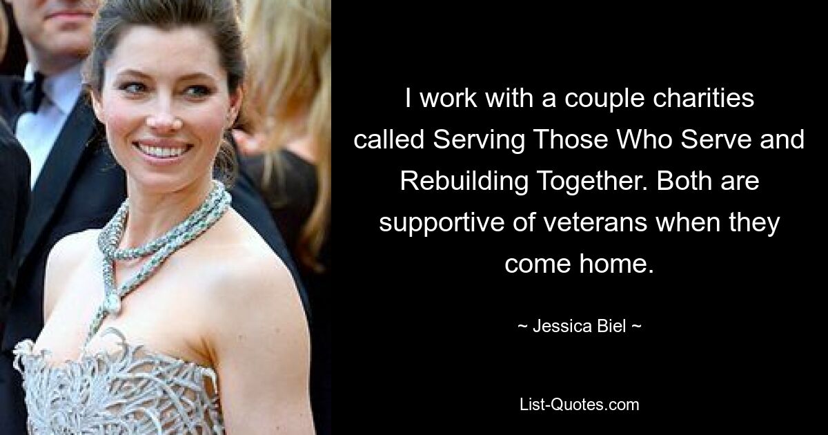 I work with a couple charities called Serving Those Who Serve and Rebuilding Together. Both are supportive of veterans when they come home. — © Jessica Biel