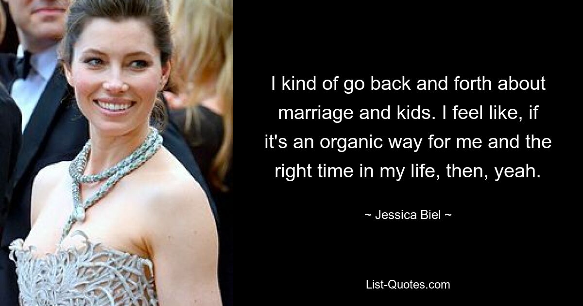 I kind of go back and forth about marriage and kids. I feel like, if it's an organic way for me and the right time in my life, then, yeah. — © Jessica Biel