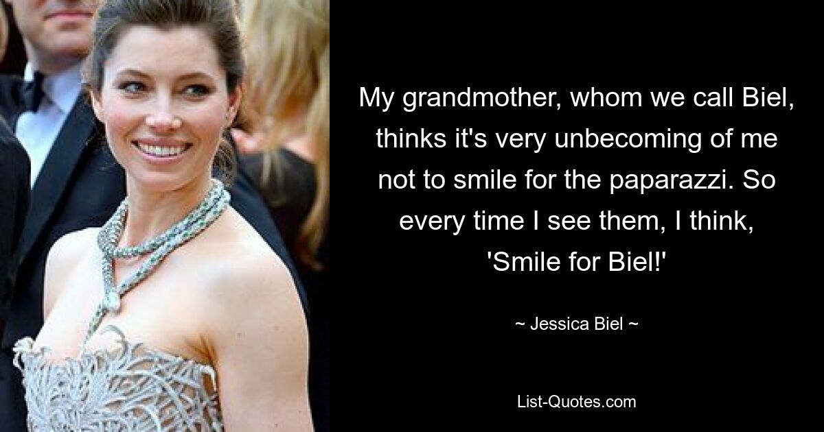 My grandmother, whom we call Biel, thinks it's very unbecoming of me not to smile for the paparazzi. So every time I see them, I think, 'Smile for Biel!' — © Jessica Biel