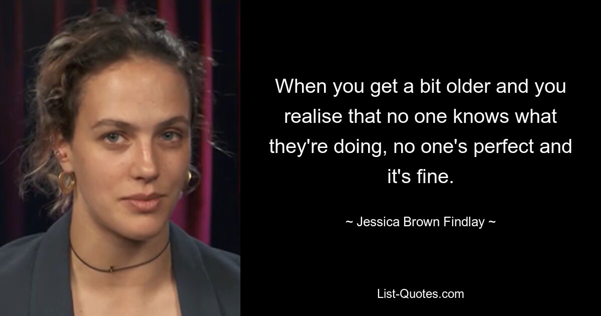 When you get a bit older and you realise that no one knows what they're doing, no one's perfect and it's fine. — © Jessica Brown Findlay