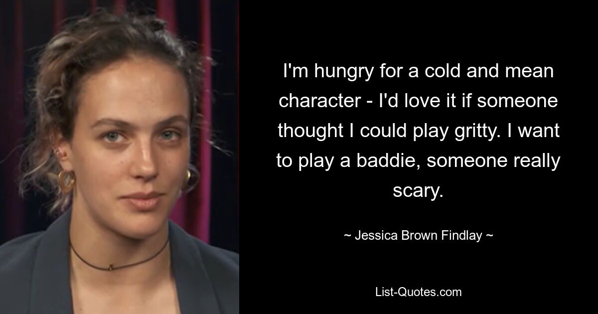 I'm hungry for a cold and mean character - I'd love it if someone thought I could play gritty. I want to play a baddie, someone really scary. — © Jessica Brown Findlay