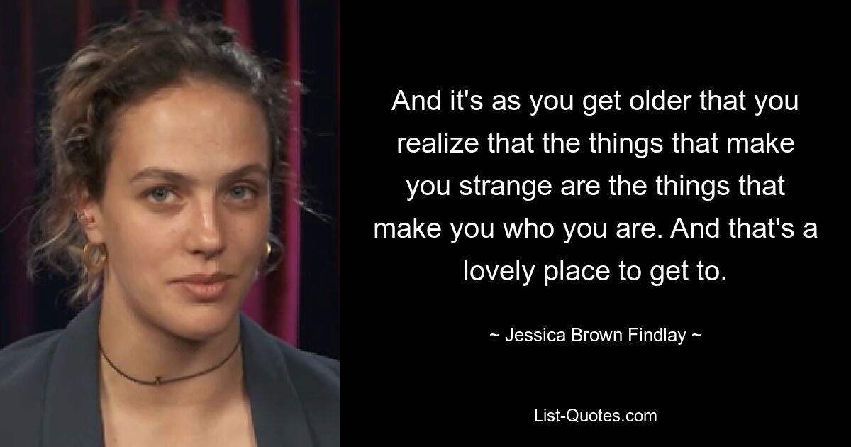 And it's as you get older that you realize that the things that make you strange are the things that make you who you are. And that's a lovely place to get to. — © Jessica Brown Findlay