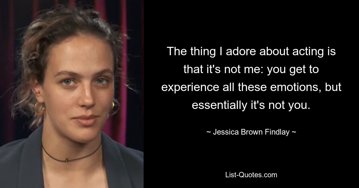 The thing I adore about acting is that it's not me: you get to experience all these emotions, but essentially it's not you. — © Jessica Brown Findlay