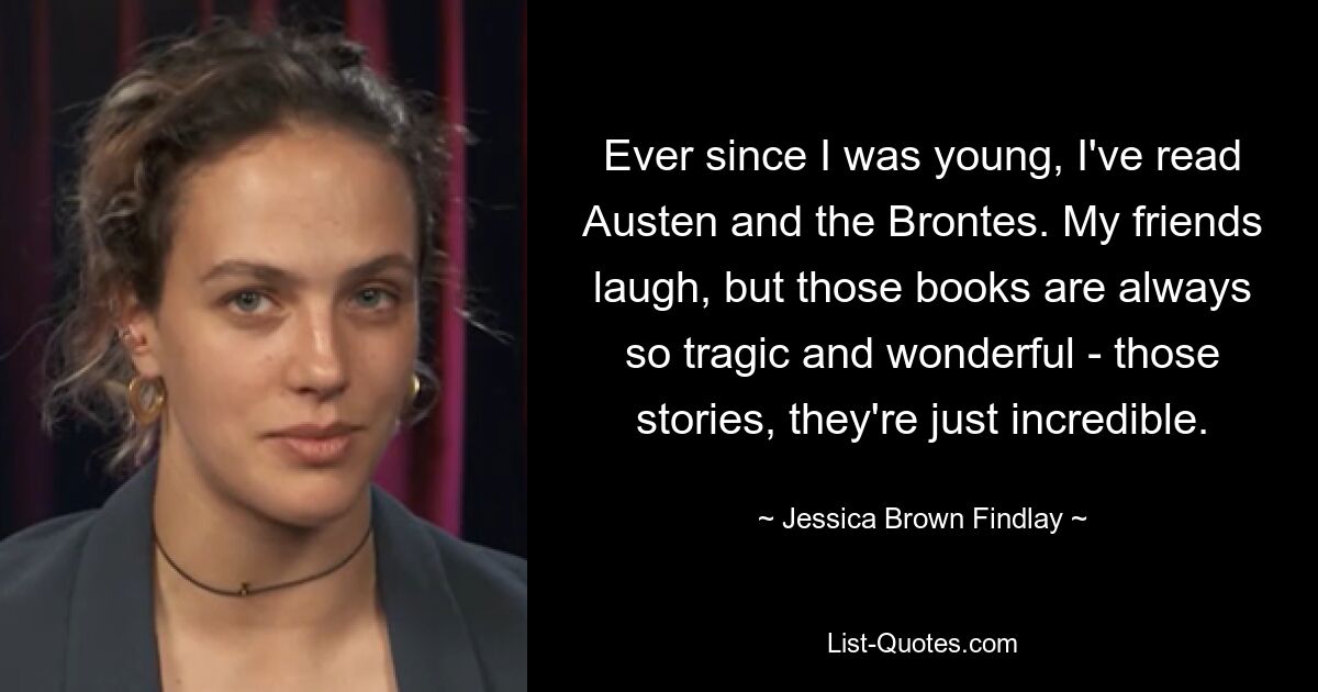 Ever since I was young, I've read Austen and the Brontes. My friends laugh, but those books are always so tragic and wonderful - those stories, they're just incredible. — © Jessica Brown Findlay