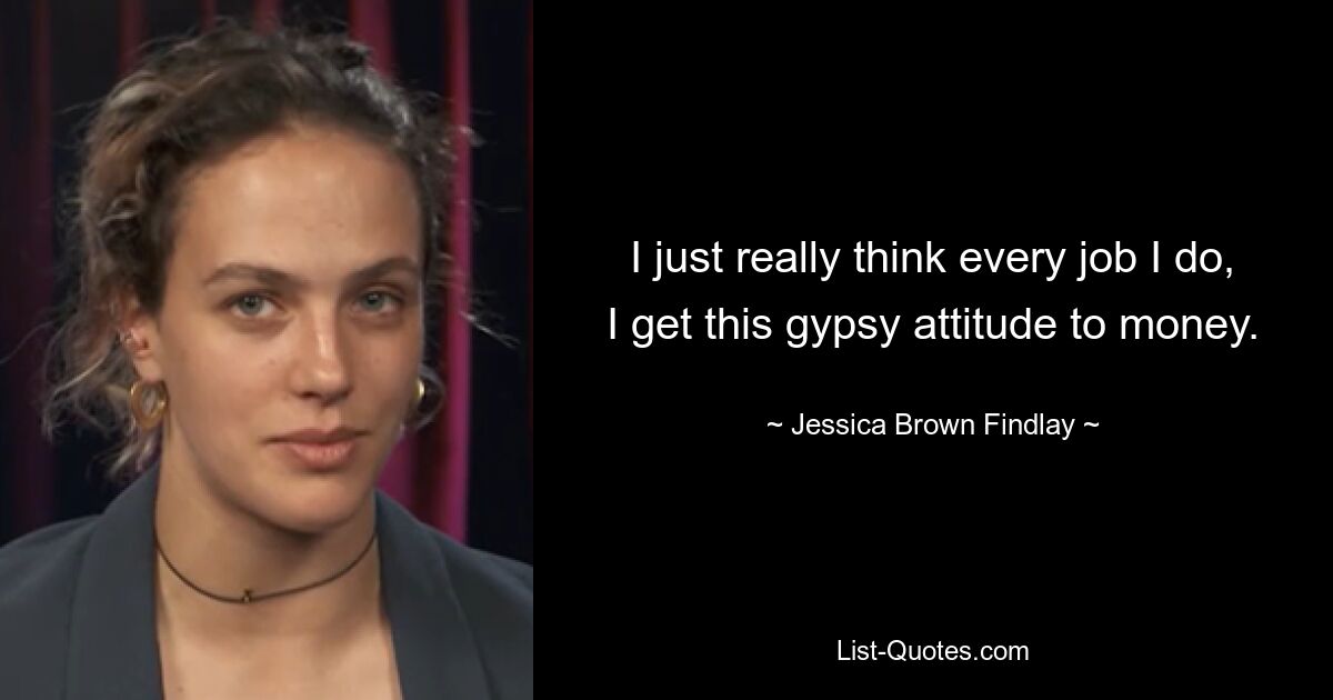 I just really think every job I do, I get this gypsy attitude to money. — © Jessica Brown Findlay