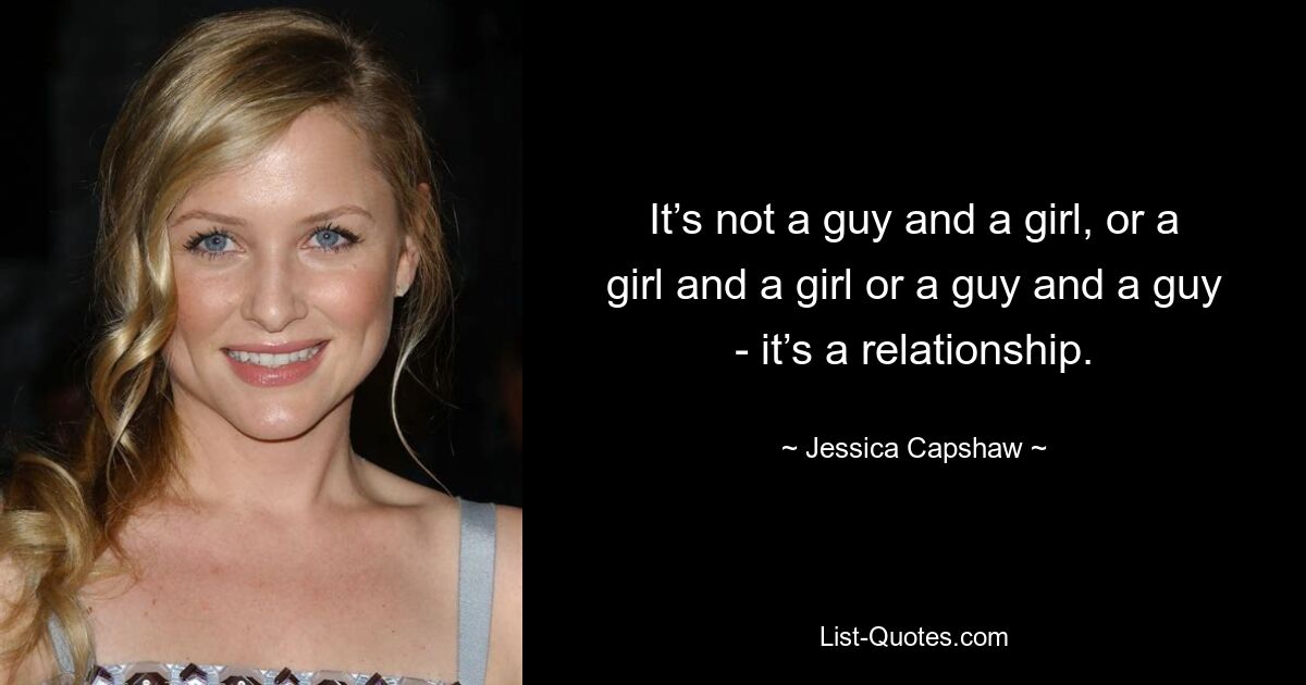 It’s not a guy and a girl, or a girl and a girl or a guy and a guy - it’s a relationship. — © Jessica Capshaw