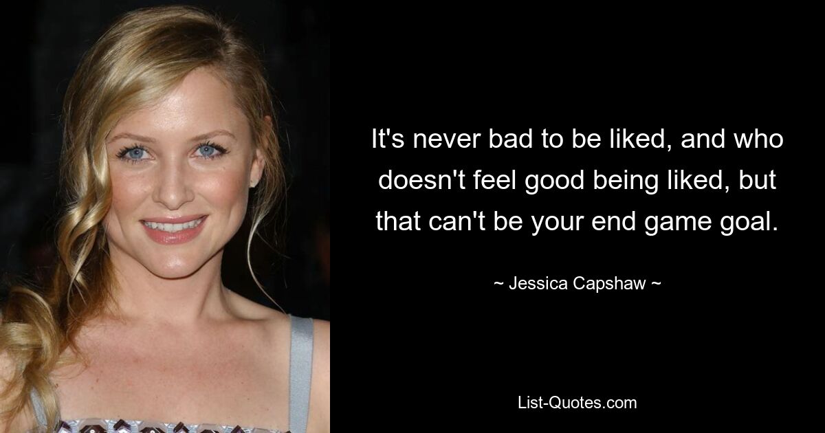 It's never bad to be liked, and who doesn't feel good being liked, but that can't be your end game goal. — © Jessica Capshaw