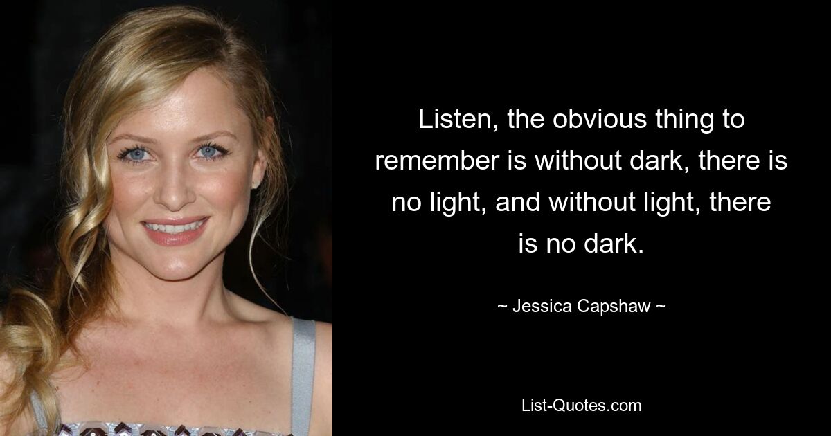 Listen, the obvious thing to remember is without dark, there is no light, and without light, there is no dark. — © Jessica Capshaw