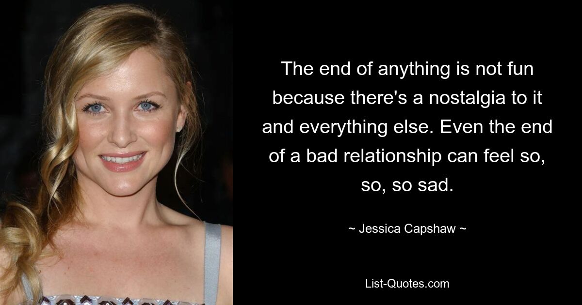 The end of anything is not fun because there's a nostalgia to it and everything else. Even the end of a bad relationship can feel so, so, so sad. — © Jessica Capshaw