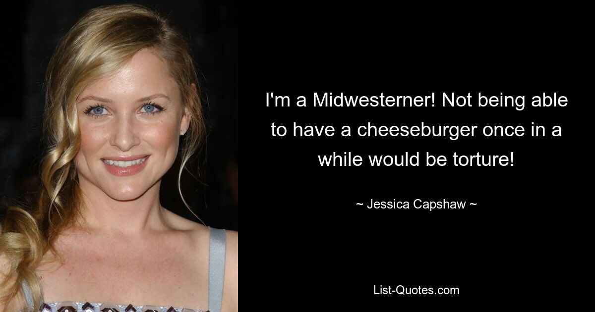 I'm a Midwesterner! Not being able to have a cheeseburger once in a while would be torture! — © Jessica Capshaw