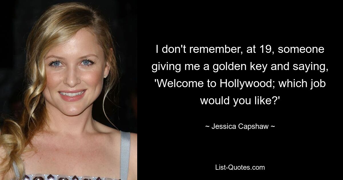 I don't remember, at 19, someone giving me a golden key and saying, 'Welcome to Hollywood; which job would you like?' — © Jessica Capshaw