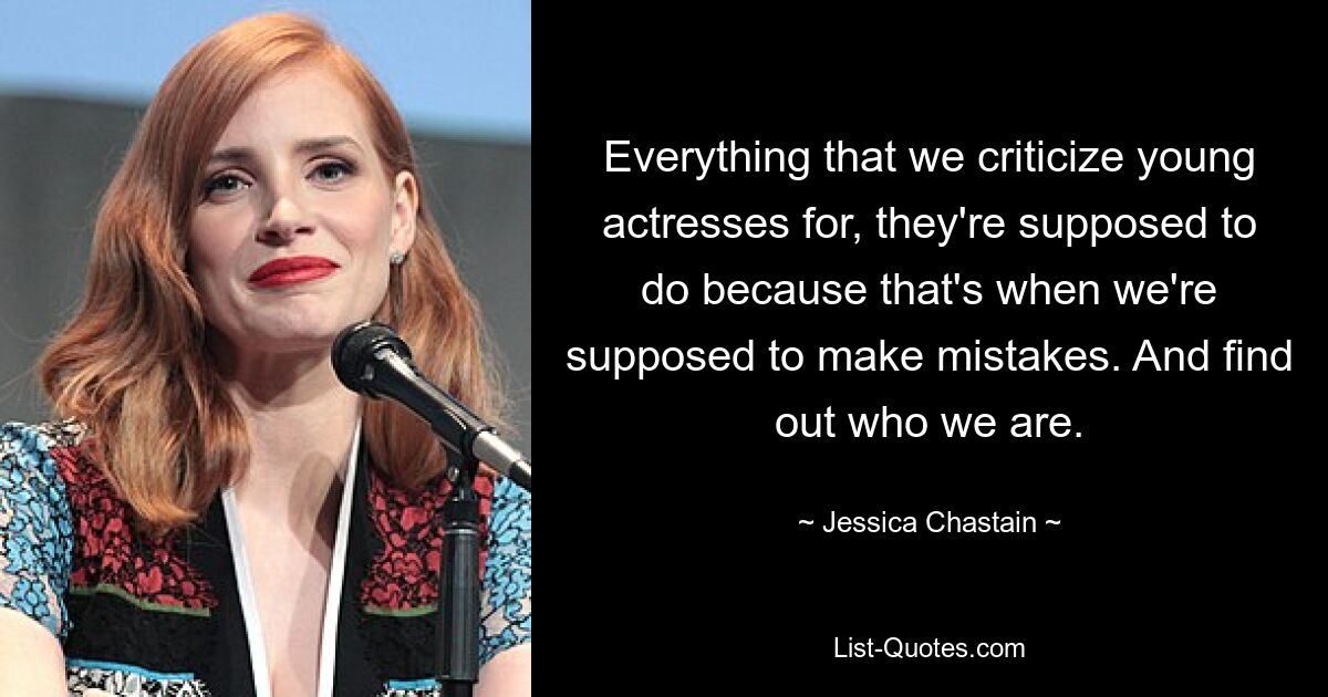 Everything that we criticize young actresses for, they're supposed to do because that's when we're supposed to make mistakes. And find out who we are. — © Jessica Chastain