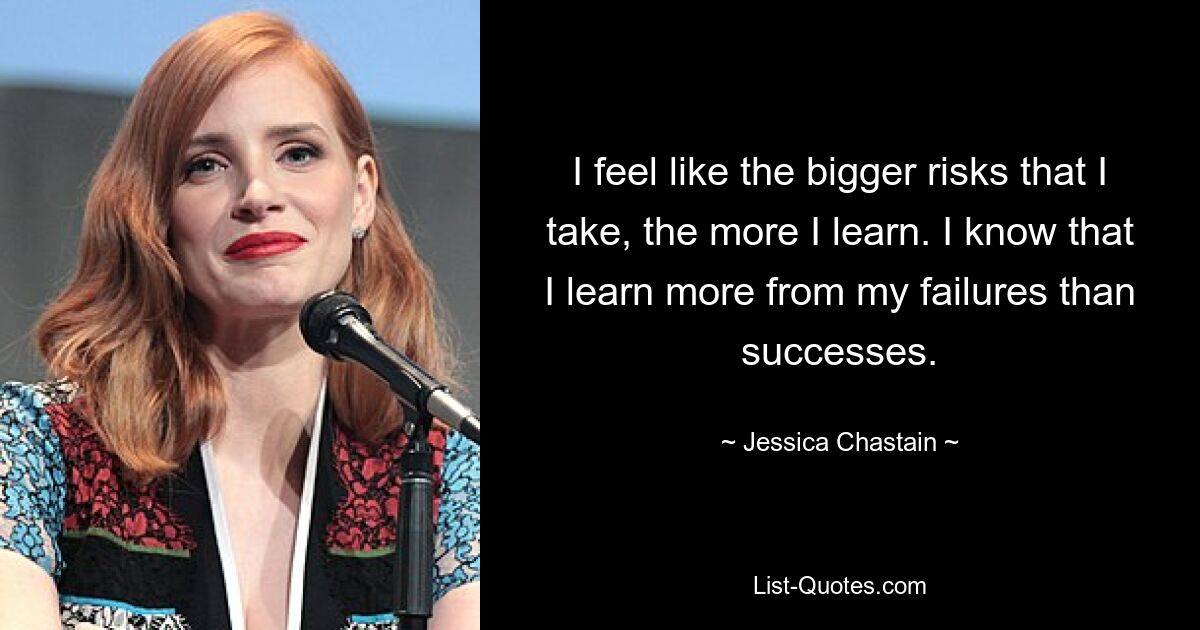 I feel like the bigger risks that I take, the more I learn. I know that I learn more from my failures than successes. — © Jessica Chastain