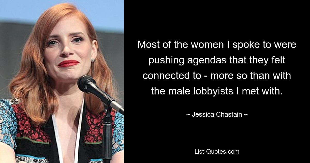 Most of the women I spoke to were pushing agendas that they felt connected to - more so than with the male lobbyists I met with. — © Jessica Chastain