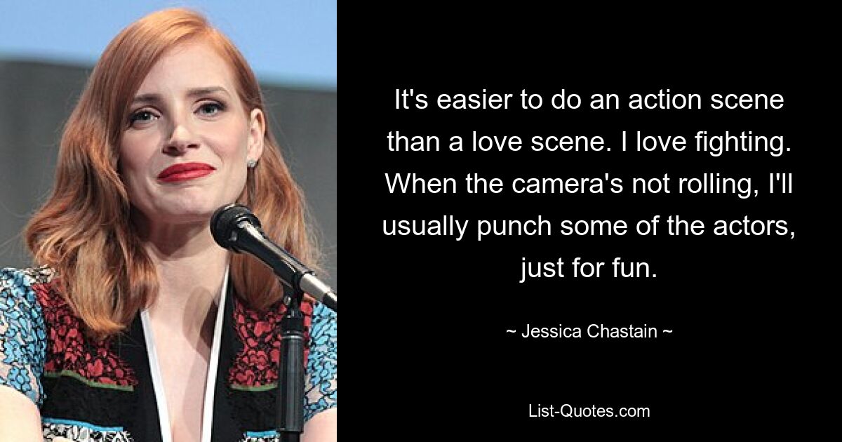 It's easier to do an action scene than a love scene. I love fighting. When the camera's not rolling, I'll usually punch some of the actors, just for fun. — © Jessica Chastain