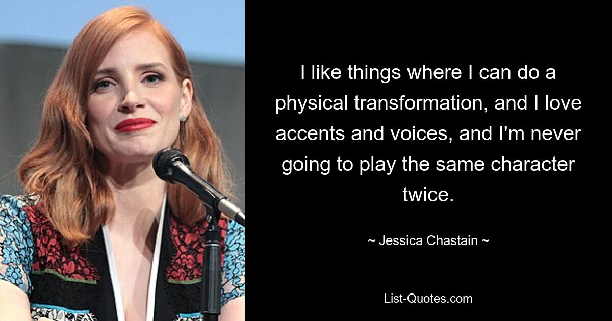 I like things where I can do a physical transformation, and I love accents and voices, and I'm never going to play the same character twice. — © Jessica Chastain