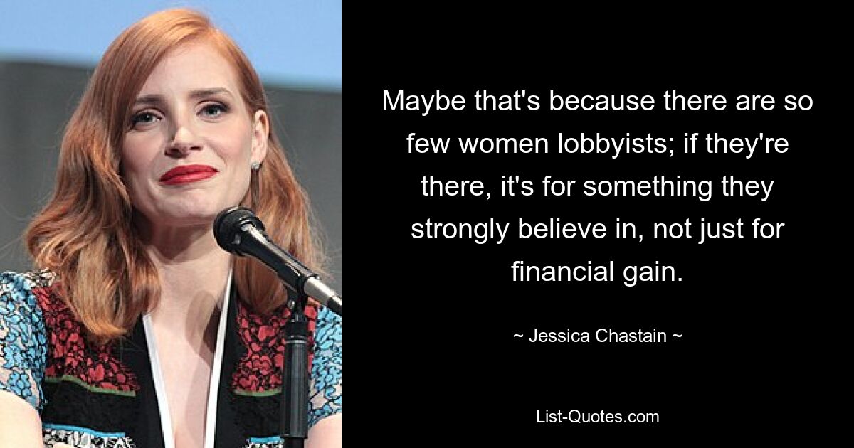 Maybe that's because there are so few women lobbyists; if they're there, it's for something they strongly believe in, not just for financial gain. — © Jessica Chastain