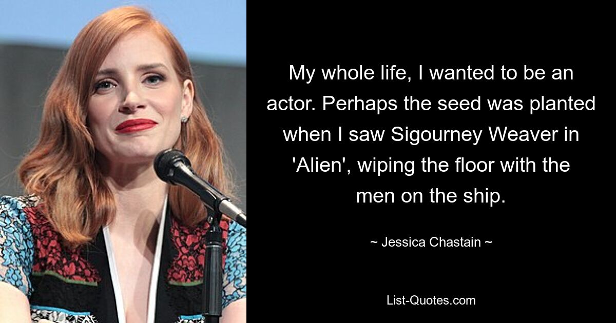 My whole life, I wanted to be an actor. Perhaps the seed was planted when I saw Sigourney Weaver in 'Alien', wiping the floor with the men on the ship. — © Jessica Chastain