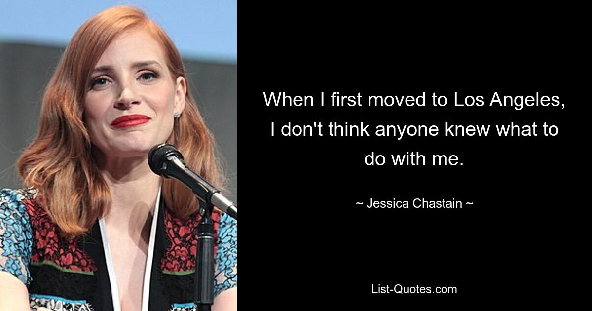 When I first moved to Los Angeles, I don't think anyone knew what to do with me. — © Jessica Chastain