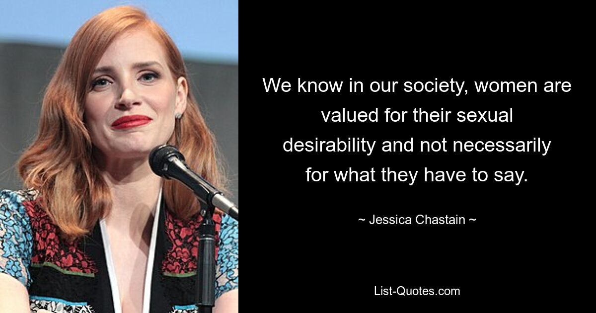 We know in our society, women are valued for their sexual desirability and not necessarily for what they have to say. — © Jessica Chastain