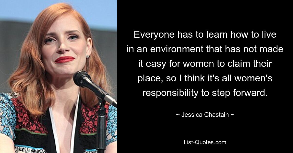 Everyone has to learn how to live in an environment that has not made it easy for women to claim their place, so I think it's all women's responsibility to step forward. — © Jessica Chastain