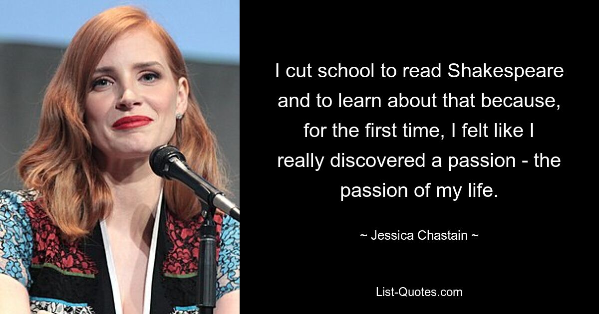 I cut school to read Shakespeare and to learn about that because, for the first time, I felt like I really discovered a passion - the passion of my life. — © Jessica Chastain