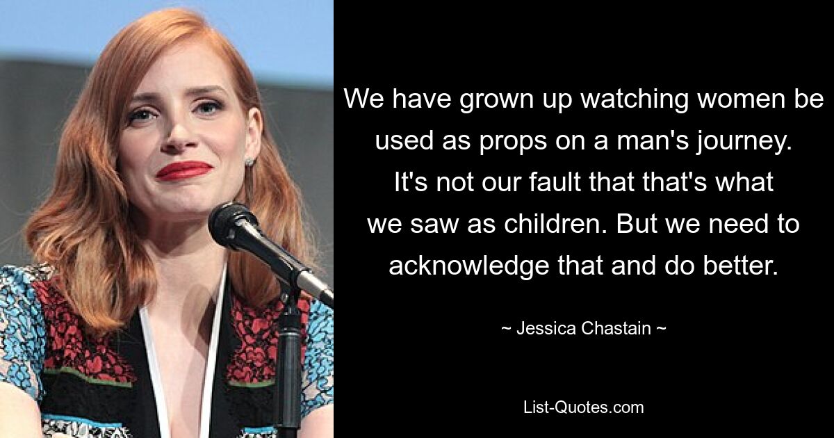 We have grown up watching women be used as props on a man's journey. It's not our fault that that's what we saw as children. But we need to acknowledge that and do better. — © Jessica Chastain