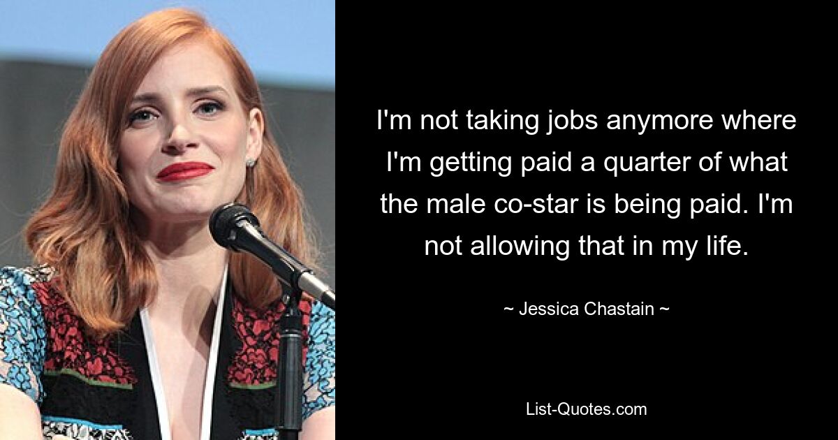 I'm not taking jobs anymore where I'm getting paid a quarter of what the male co-star is being paid. I'm not allowing that in my life. — © Jessica Chastain