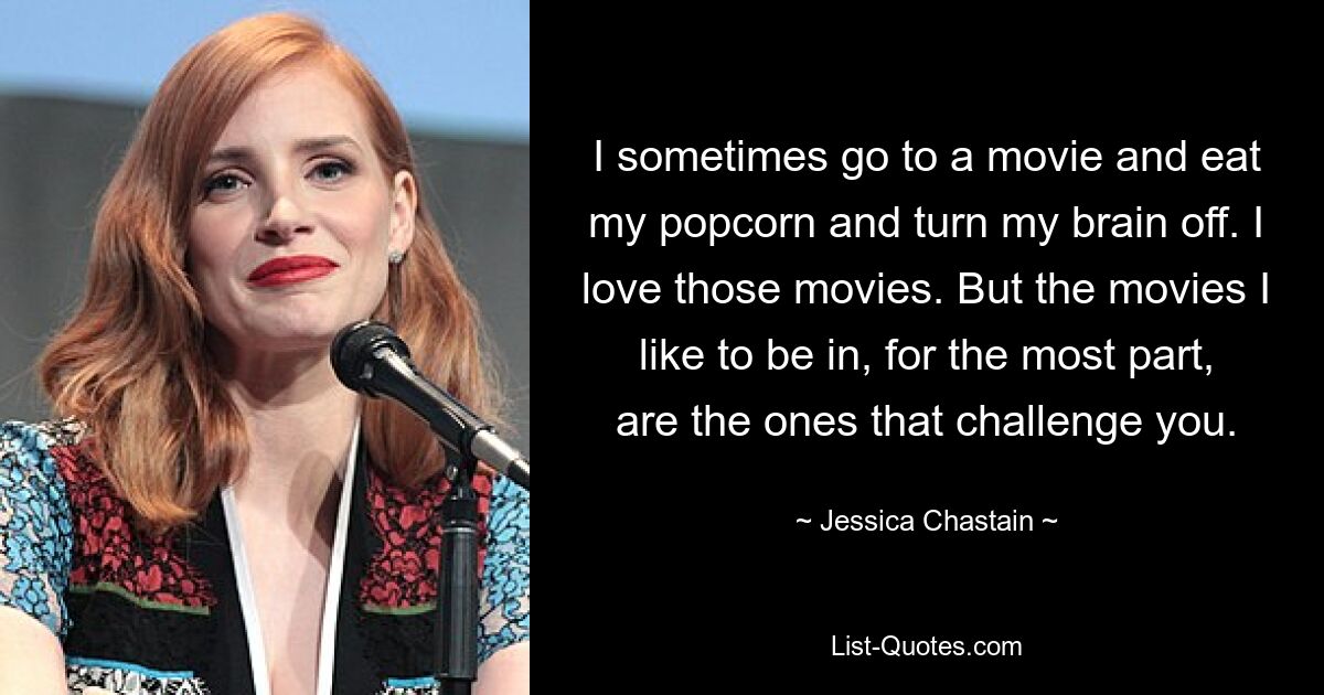 I sometimes go to a movie and eat my popcorn and turn my brain off. I love those movies. But the movies I like to be in, for the most part, are the ones that challenge you. — © Jessica Chastain